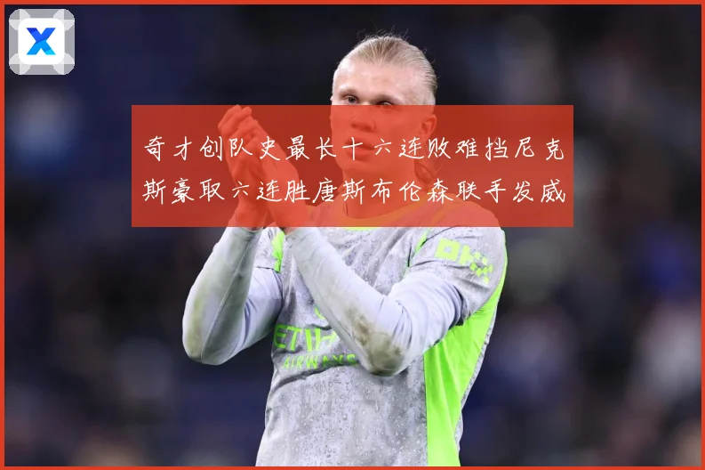 奇才创队史最长十六连败难挡尼克斯豪取六连胜唐斯布伦森联手发威成长观察