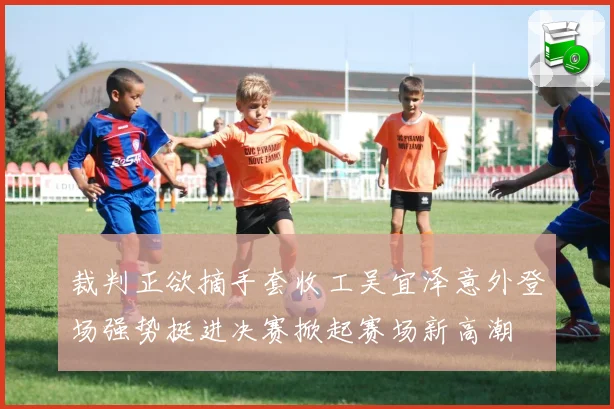 裁判正欲摘手套收工吴宜泽意外登场强势挺进决赛掀起赛场新高潮