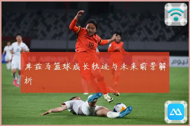 库兹马篮球成长轨迹与未来前景解析