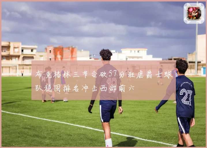 布克格林三节合砍57分狂虐爵士球队稳固排名冲击西部前六