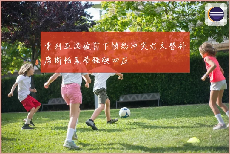 索利亚诺被罚下愤怒冲突尤文替补席斯帕莱蒂强硬回应