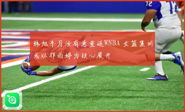 韩旭李月汝有意重返WNBA 女篮集训或以邓雨婷为核心展开