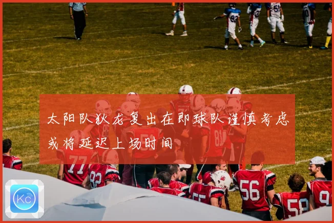 太阳队狄龙复出在即球队谨慎考虑或将延迟上场时间