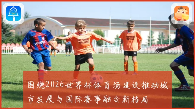 围绕2026世界杯体育场建设推动城市发展与国际赛事融合新格局