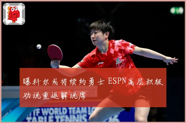 曝科尔或将续约勇士 ESPN高层积极劝说重返解说席