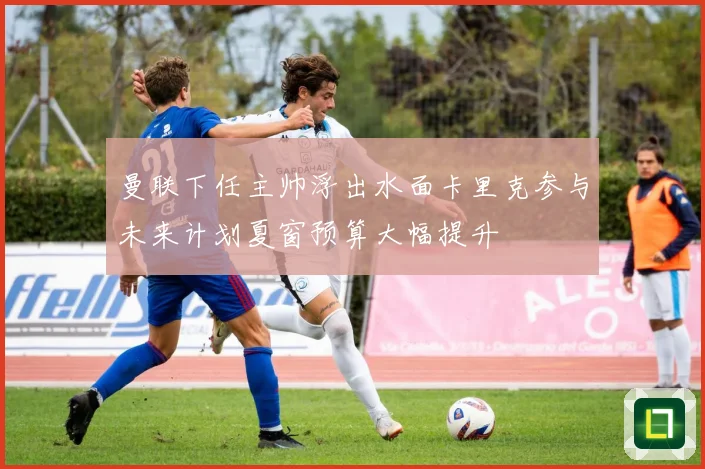 曼联下任主帅浮出水面卡里克参与未来计划夏窗预算大幅提升
