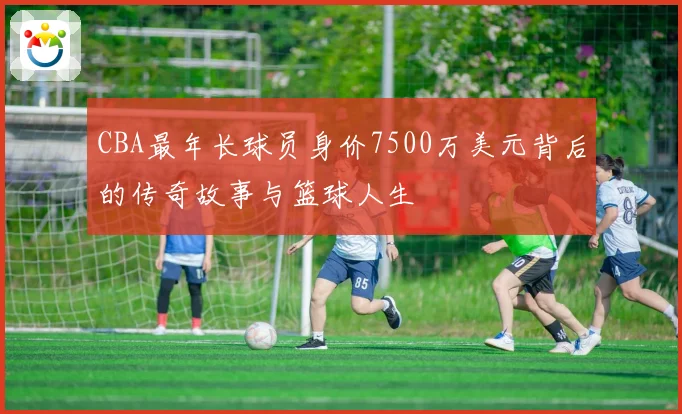 CBA最年长球员身价7500万美元背后的传奇故事与篮球人生