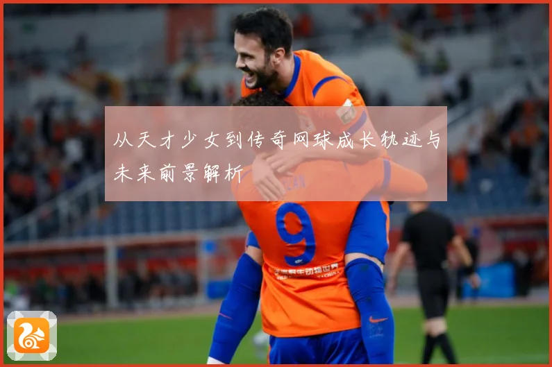 从天才少女到传奇网球成长轨迹与未来前景解析