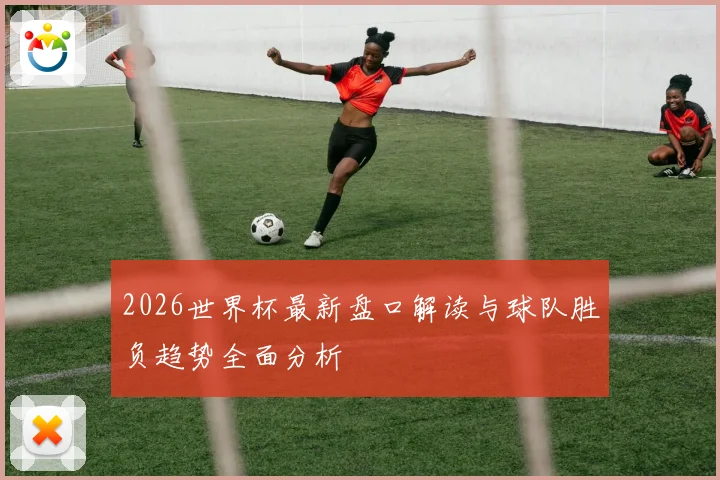 2026世界杯最新盘口解读与球队胜负趋势全面分析