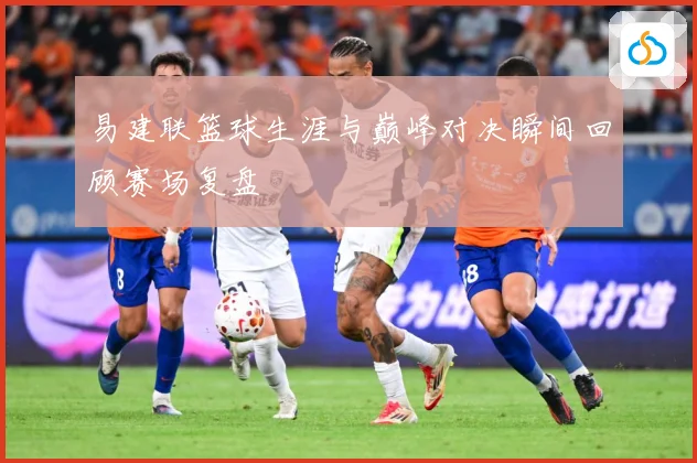 易建联篮球生涯与巅峰对决瞬间回顾赛场复盘