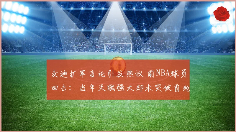 麦迪扩军言论引发热议 前NBA球员回击：当年天赋强大却未突破首轮