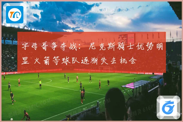 字母哥争夺战：尼克斯骑士优势明显 火箭等球队逐渐失去机会
