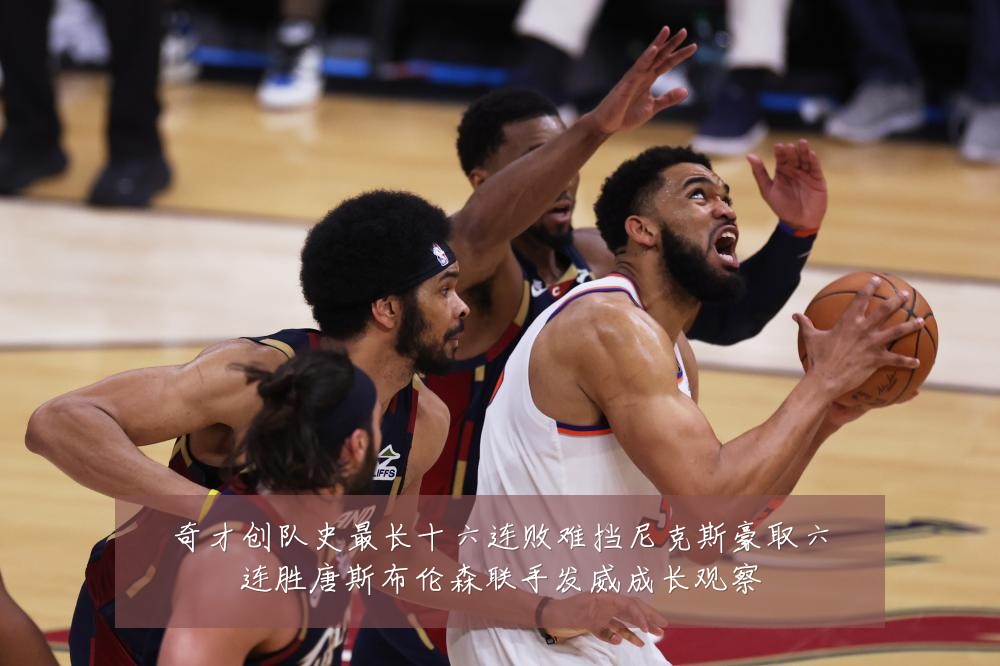 奇才创队史最长十六连败难挡尼克斯豪取六连胜唐斯布伦森联手发威成长观察