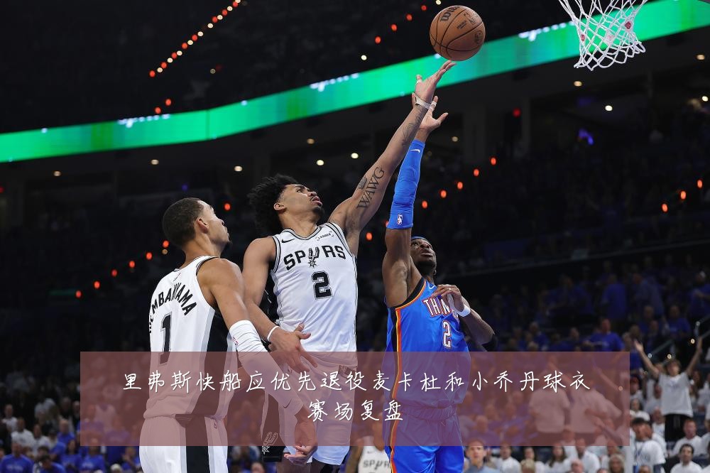 里弗斯快船应优先退役麦卡杜和小乔丹球衣赛场复盘